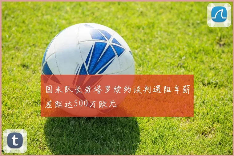 国米队长劳塔罗续约谈判遇阻年薪差距达500万欧元