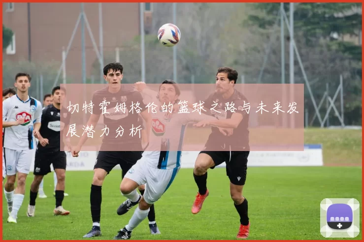 切特霍姆格伦的篮球之路与未来发展潜力分析