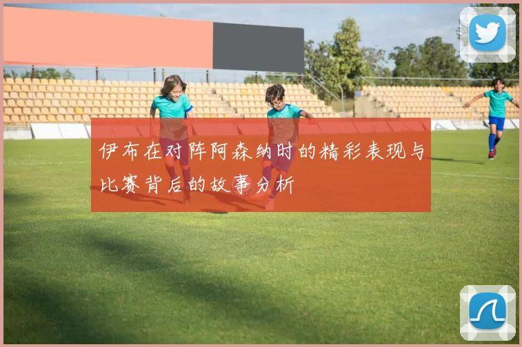 伊布在对阵阿森纳时的精彩表现与比赛背后的故事分析
