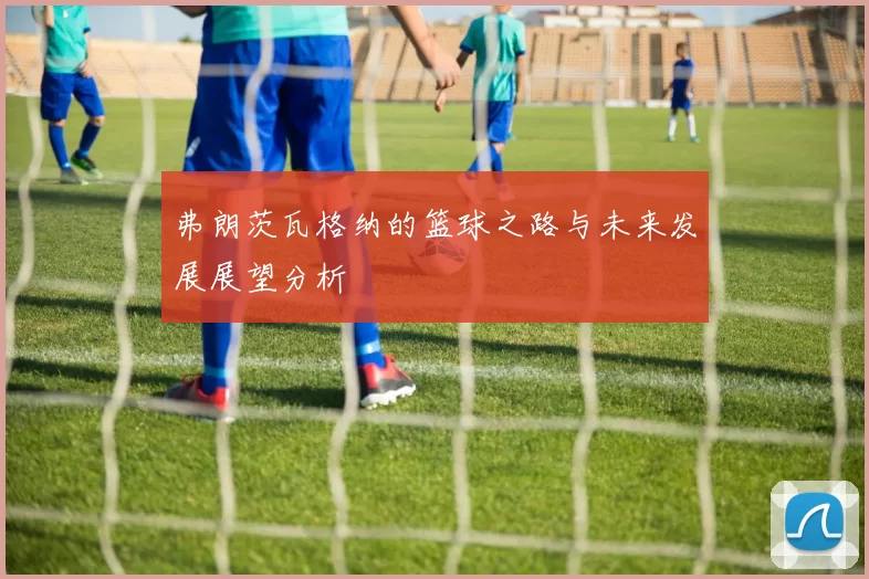 弗朗茨瓦格纳的篮球之路与未来发展展望分析
