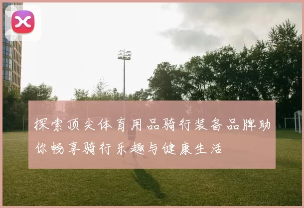 探索顶尖体育用品骑行装备品牌助你畅享骑行乐趣与健康生活