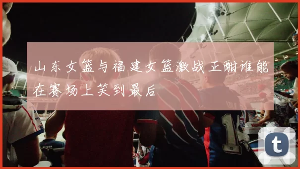 山东女篮与福建女篮激战正酣谁能在赛场上笑到最后